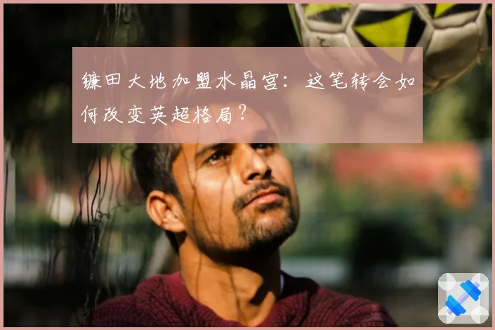 镰田大地加盟水晶宫：这笔转会如何改变英超格局？