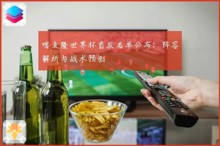 喀麦隆世界杯首发名单公布：阵容解析与战术预测