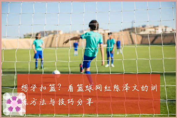 想学扣篮？看篮球网红陈泽文的训练方法与技巧分享