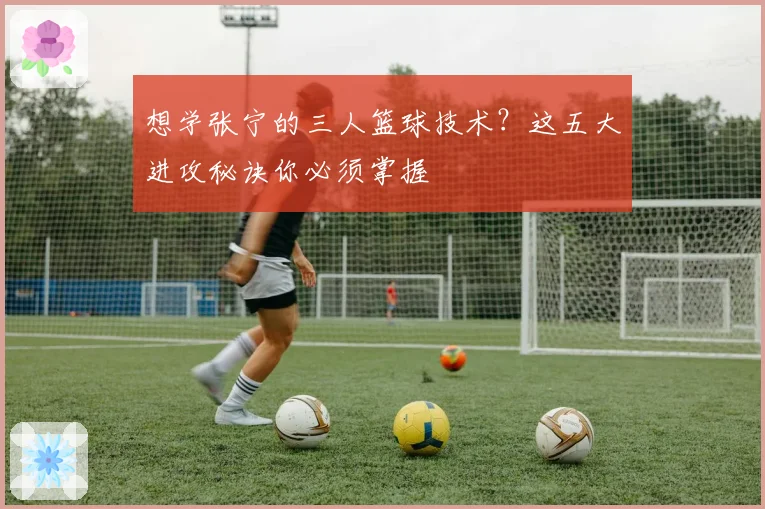 想学张宁的三人篮球技术？这五大进攻秘诀你必须掌握