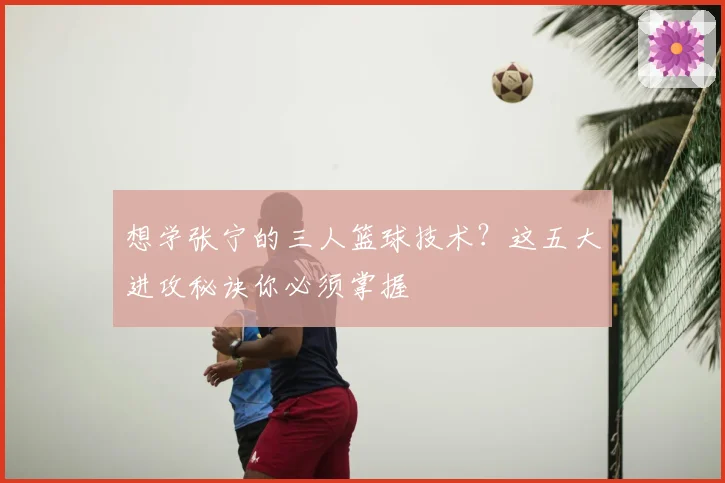 想学张宁的三人篮球技术？这五大进攻秘诀你必须掌握