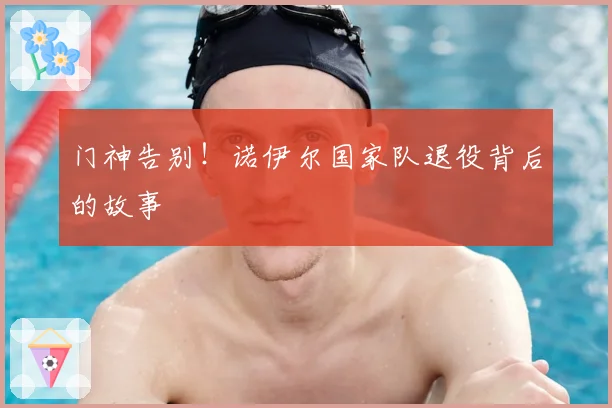 门神告别！诺伊尔国家队退役背后的故事